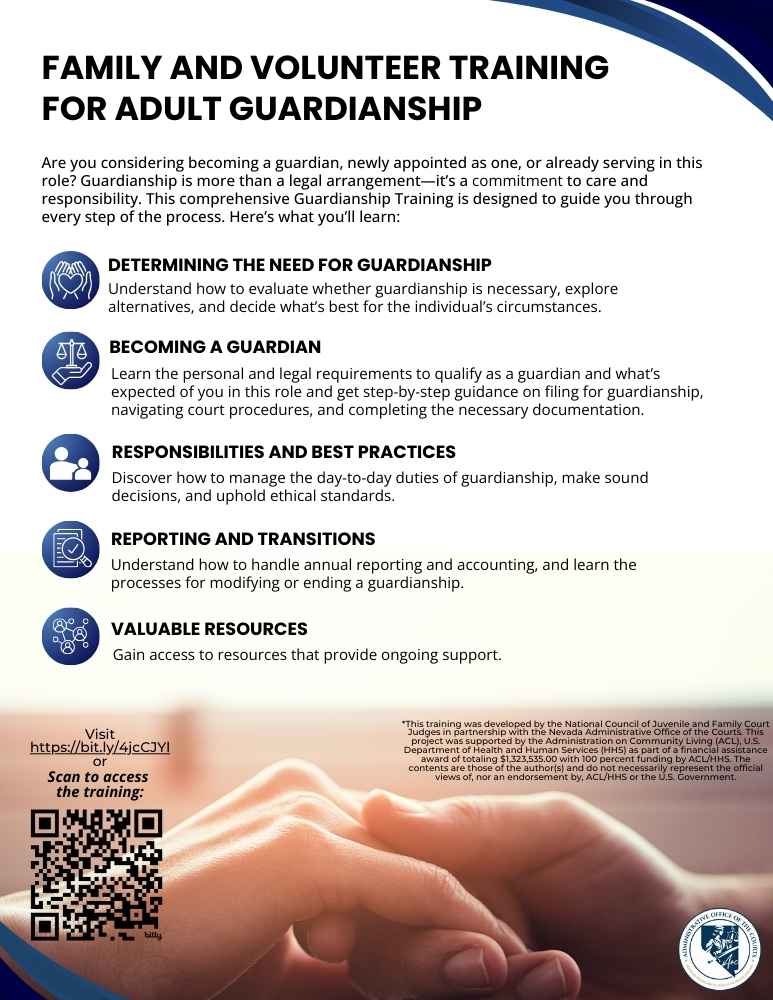 Understand how to evaluate whether guardianship is necessary, explore alternatives, and decide what’s best for the individual’s circumstances. BECOMING A GUARDIAN Learn the personal and legal requirements to qualify as a guardian and what’s expected of you in this role and get step-by-step guidance on filing for guardianship, navigating court procedures, and completing the necessary documentation. RESPONSIBILITIES AND BEST PRACTICES Discover how to manage the day-to-day duties of guardianship, make sound decisions, and uphold ethical standards. REPORTING AND TRANSITIONS Understand how to handle annual reporting and accounting, and learn the processes for modifying or ending a guardianship. VALUABLE RESOURCES Gain access to resources that provide ongoing support. DETERMINING THE NEED FOR GUARDIANSHIP Scan to access the training: FAMILY AND VOLUNTEER GUARDIAN TRAINING Are you considering becoming a guardian, newly appointed as one, or already serving in this role? Guardianship is more than a legal arrangement—it’s a commitment to care and responsibility. This comprehensive Guardianship Training is designed to guide you through every step of the process. Here’s what you’ll learn: Visit bit.ly/425kWMW or *This training was developed by the National Council of Juvenile and Family Court Judges in partnership with the Nevada Administrative Office of the Courts. This project was supported by the Administration on Community Living (ACL), U.S. Department of Health and Human Services (HHS) as part of a financial assistance award of totaling $1,323,535.00 with 100 percent funding by ACL/HHS. The contents are those of the author(s) and do not necessarily represent the official views of, nor an endorsement by, ACL/HHS or the U.S. Government.